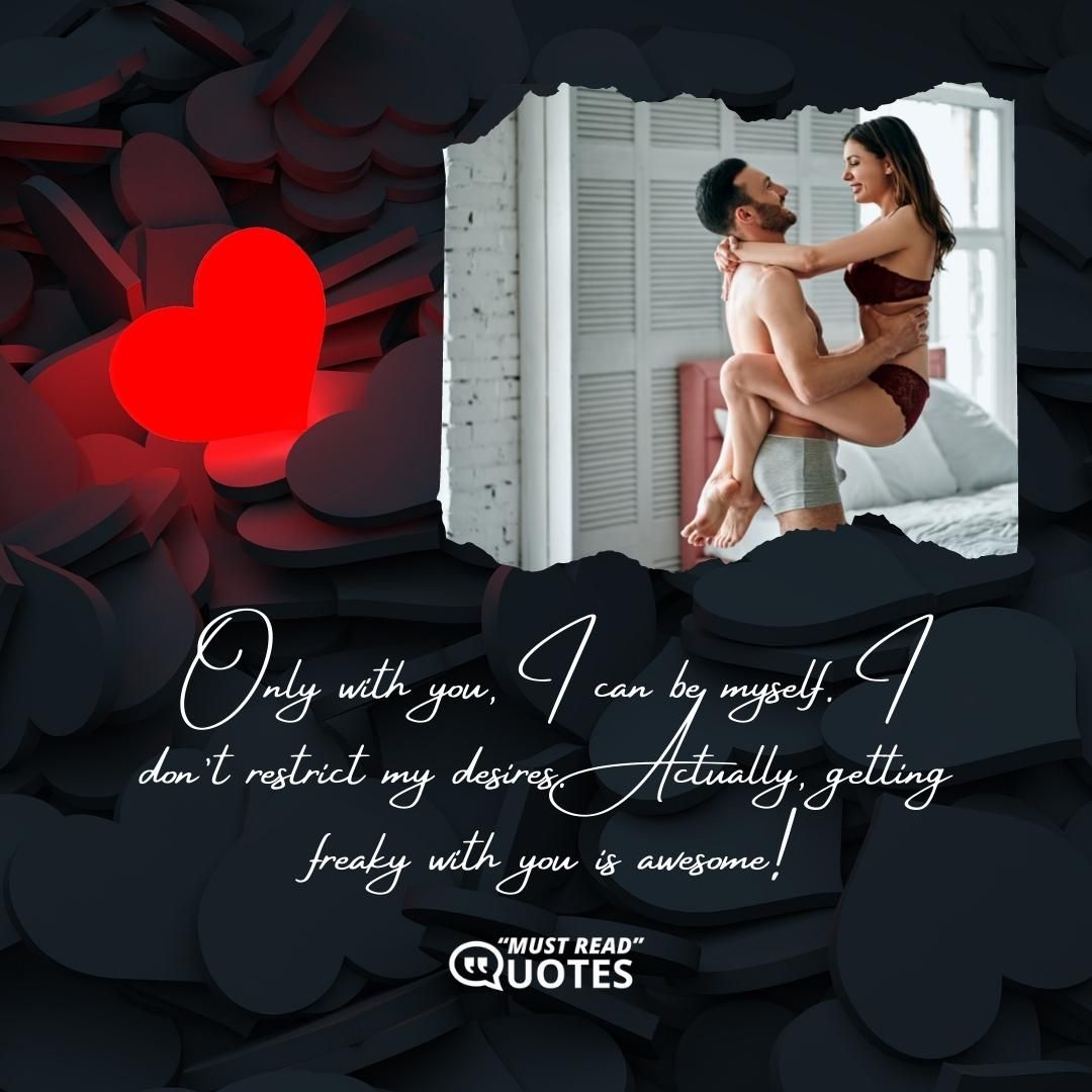 Only with you, I can be myself. I don’t restrict my desires. Actually, getting freaky with you is awesome!