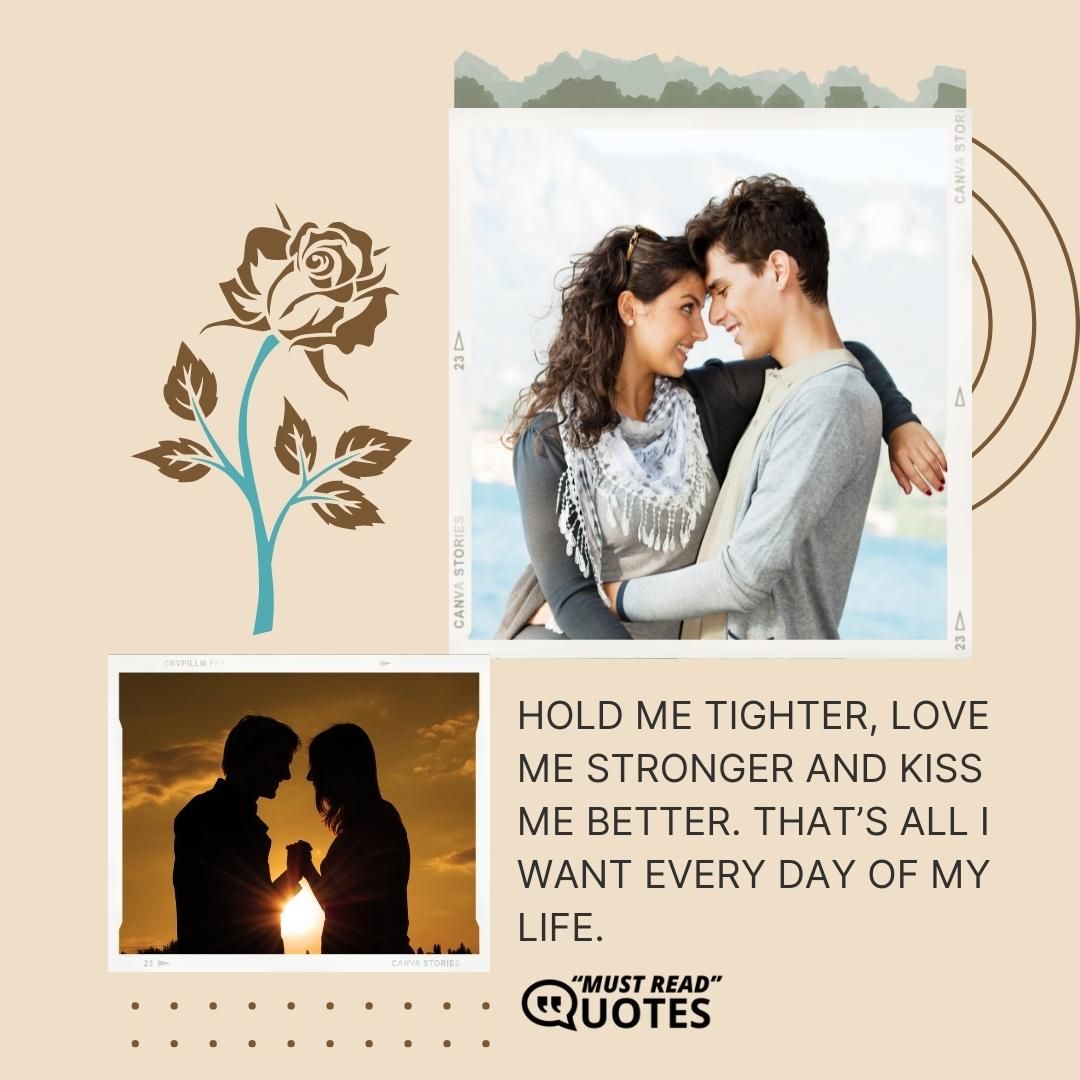Hold me tighter, love me stronger and kiss me better. That’s all I want every day of my life.
