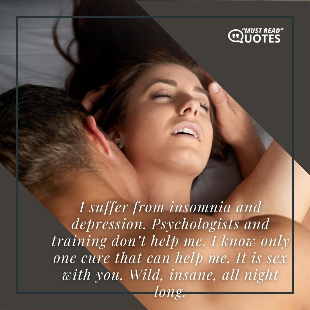 I suffer from insomnia and depression. Psychologists and training don’t help me. I know only one cure that can help me. It is sex with you. Wild, insane, all night long.