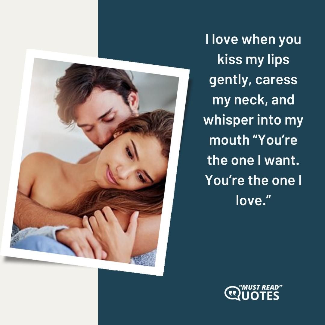 I love when you kiss my lips gently, caress my neck, and whisper into my mouth “You’re the one I want. You’re the one I love.”