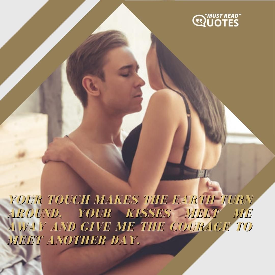 Your touch makes the earth turn around, your kisses melt me away and give me the courage to meet another day.