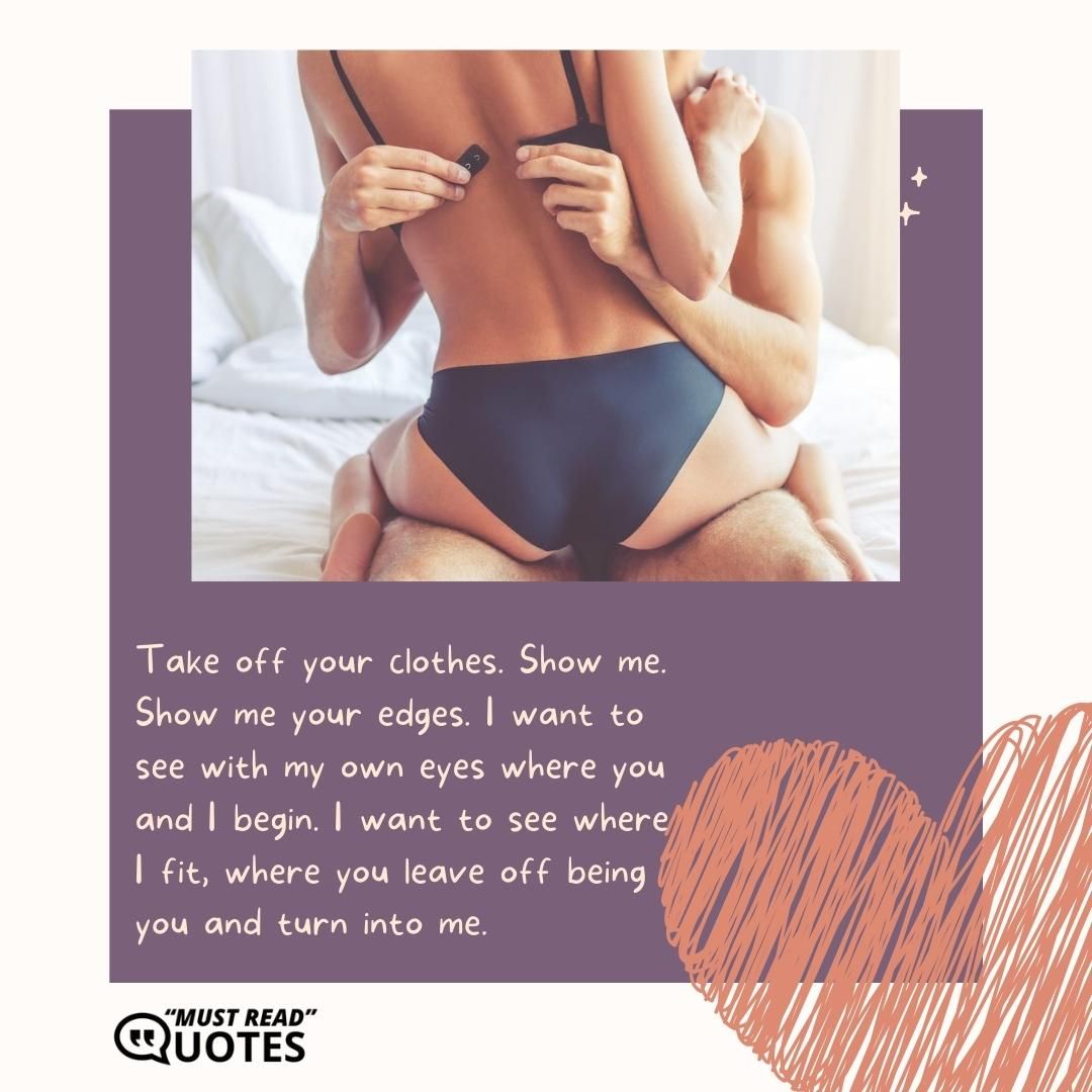 Take off your clothes. Show me. Show me your edges. I want to see with my own eyes where you and I begin. I want to see where I fit, where you leave off being you and turn into me.