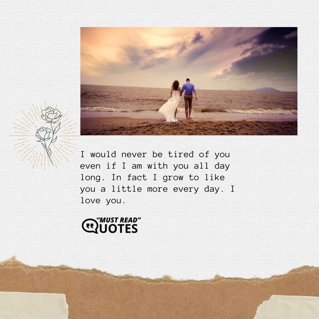 I would never be tired of you even if I am with you all day long. In fact I grow to like you a little more every day. I love you.