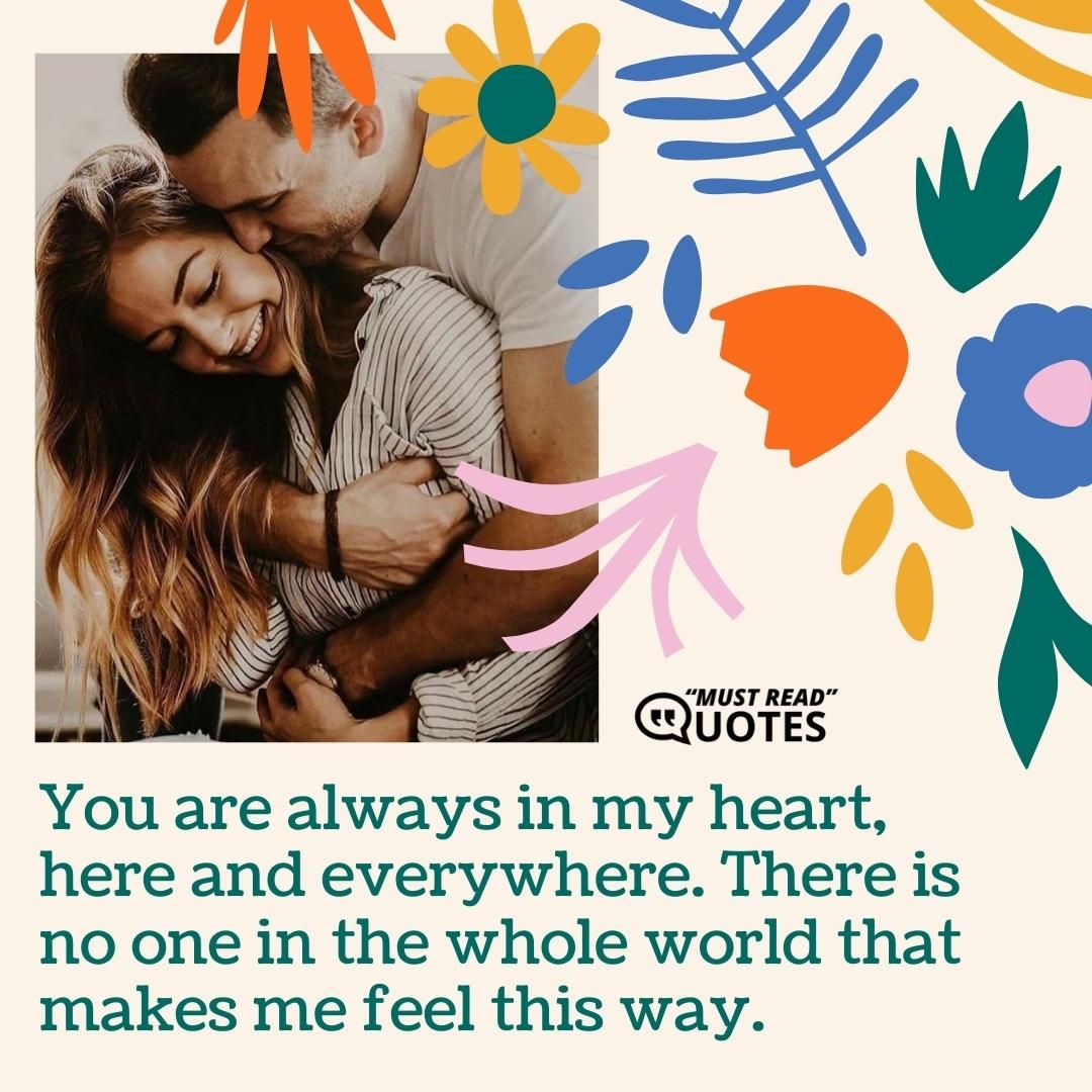 You are always in my heart, here and everywhere. There is no one in the whole world that makes me feel this way.