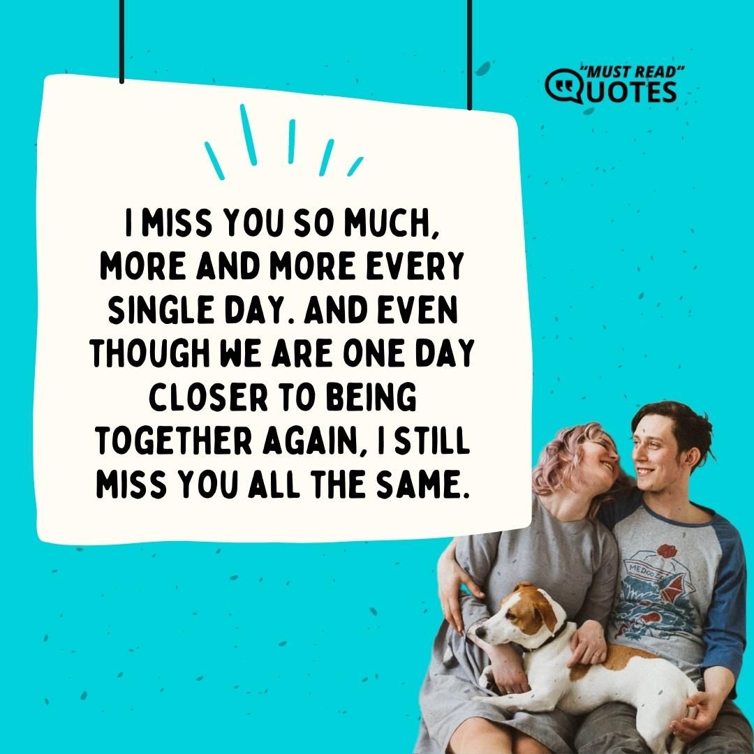 I miss you so much, more and more every single day. And even though we are one day closer to being together again, I still miss you all the same.