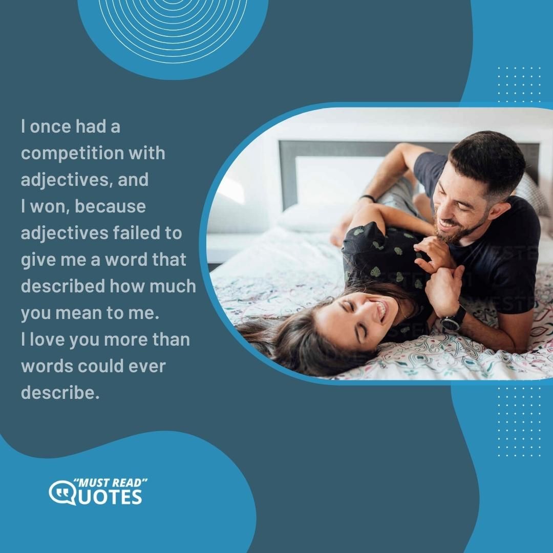 I once had a competition with adjectives, and I won, because adjectives failed to give me a word that described how much you mean to me. I love you more than words could ever describe.