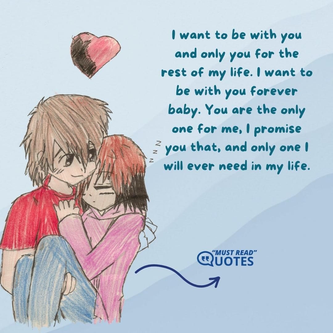 I want to be with you and only you for the rest of my life. I want to be with you forever baby. You are the only one for me, I promise you that, and only one I will ever need in my life.