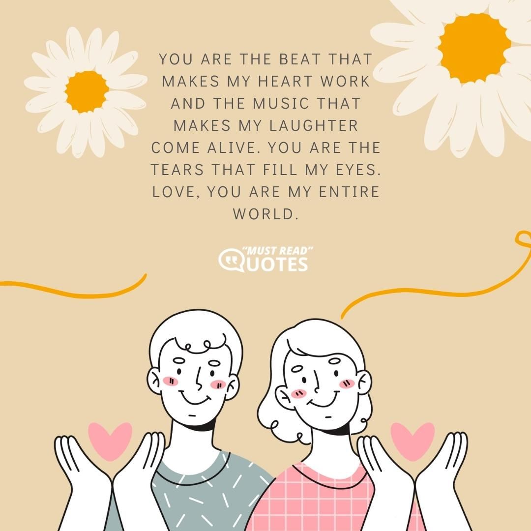 You are the beat that makes my heart work and the music that makes my laughter come alive. You are the tears that fill my eyes. Love, you are my entire world.