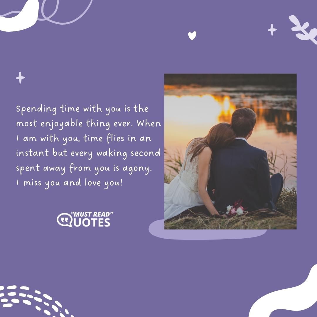 Spending time with you is the most enjoyable thing ever. When I am with you, time flies in an instant but every waking second spent away from you is agony. I miss you and love you!