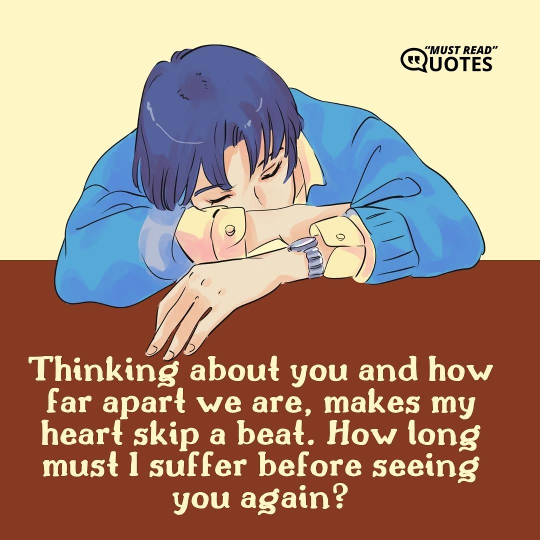 Thinking about you and how far apart we are, makes my heart skip a beat. How long must I suffer before seeing you again?