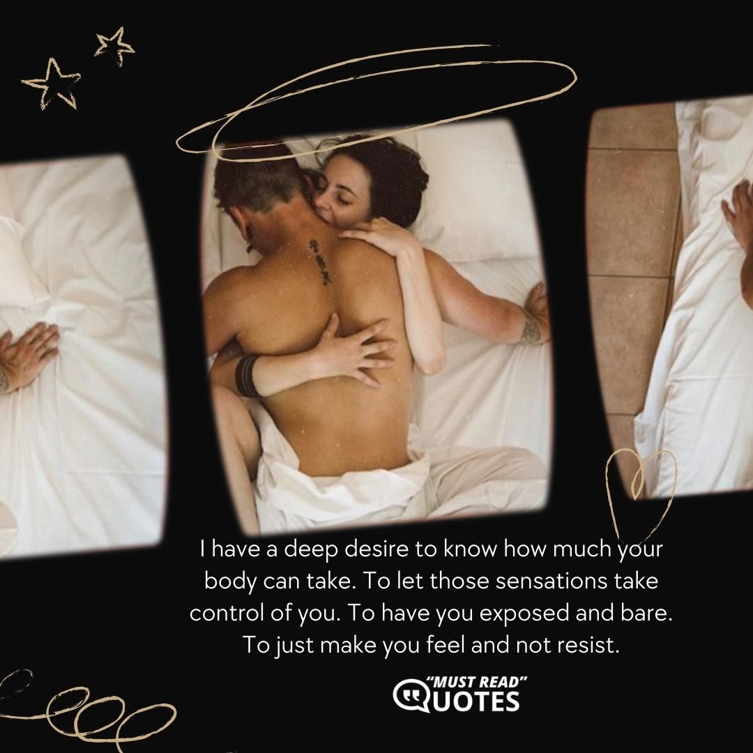 I have a deep desire to know how much your body can take. To let those sensations take control of you. To have you exposed and bare. To just make you feel and not resist.