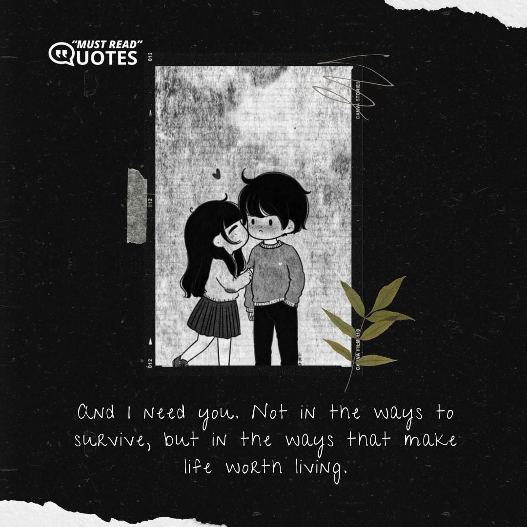 And I need you. Not in the ways to survive, but in the ways that make life worth living.