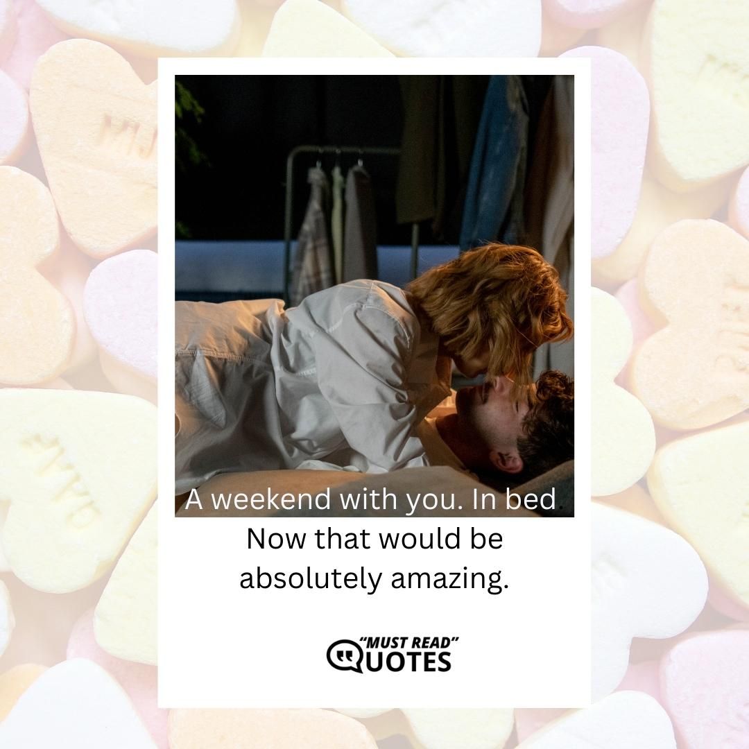 A weekend with you. In bed. Now that would be absolutely amazing.