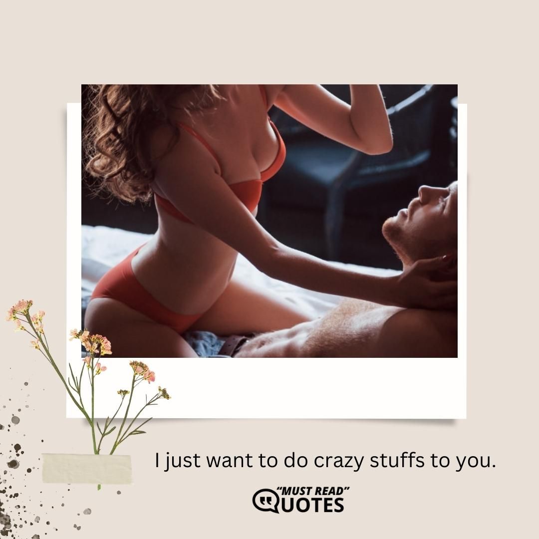 I just want to do crazy stuffs to you.