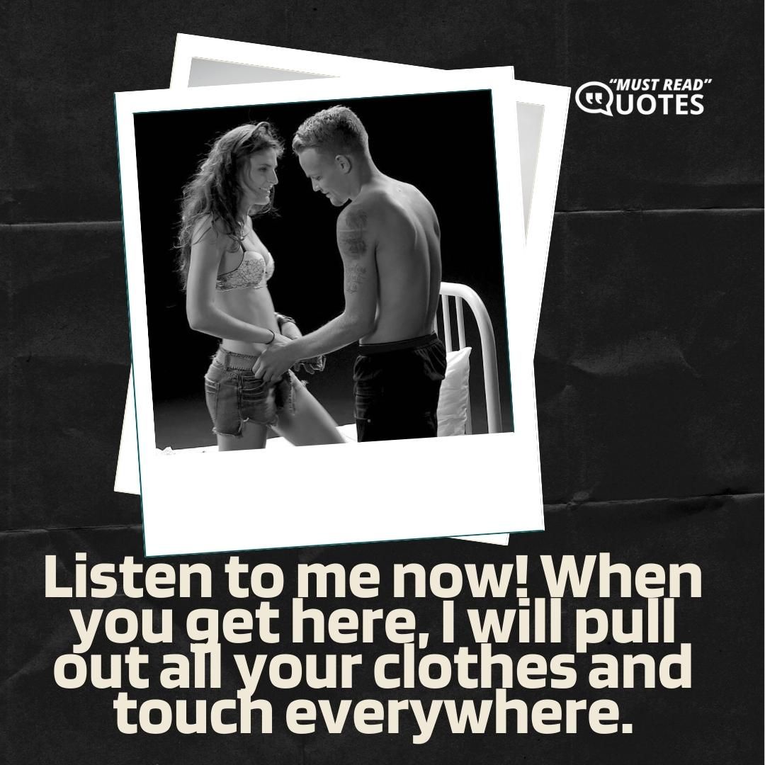 Listen to me now! When you get here, I will pull out all your clothes and touch everywhere.