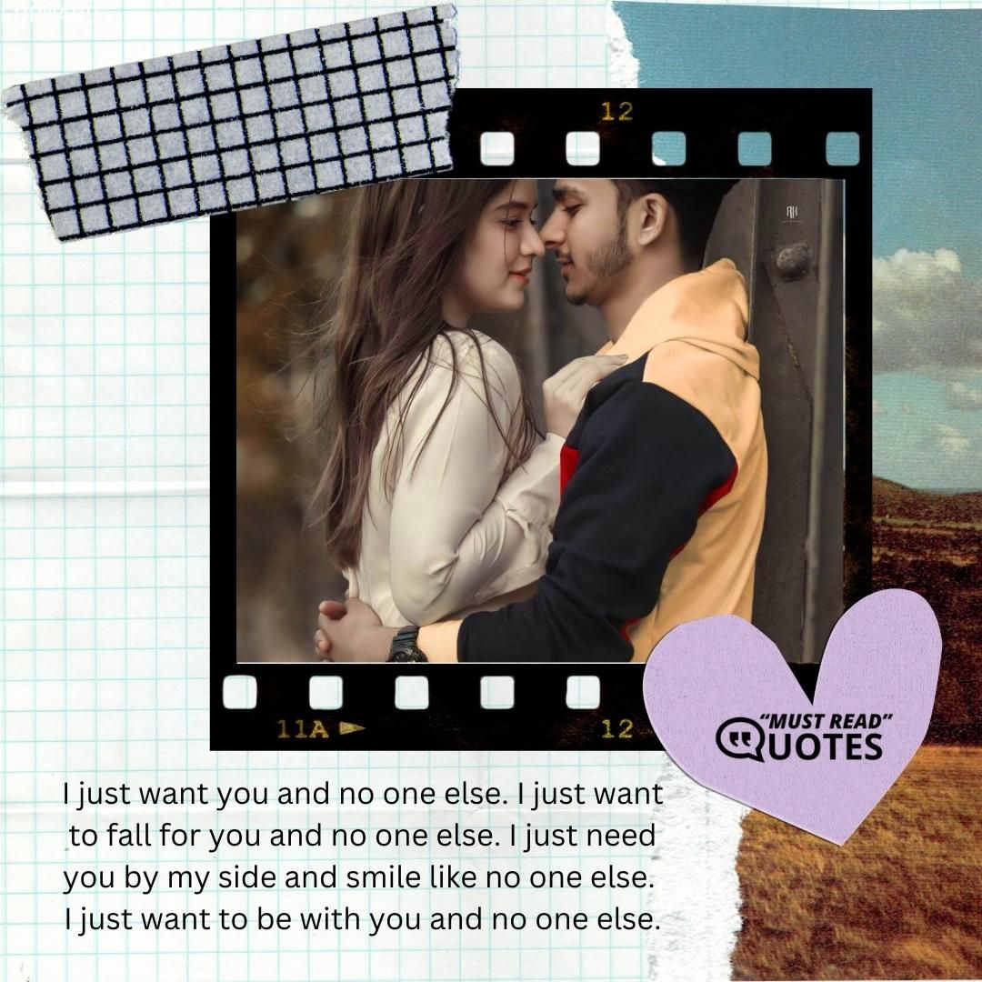 I just want you and no one else. I just want to fall for you and no one else. I just need you by my side and smile like no one else. I just want to be with you and no one else.