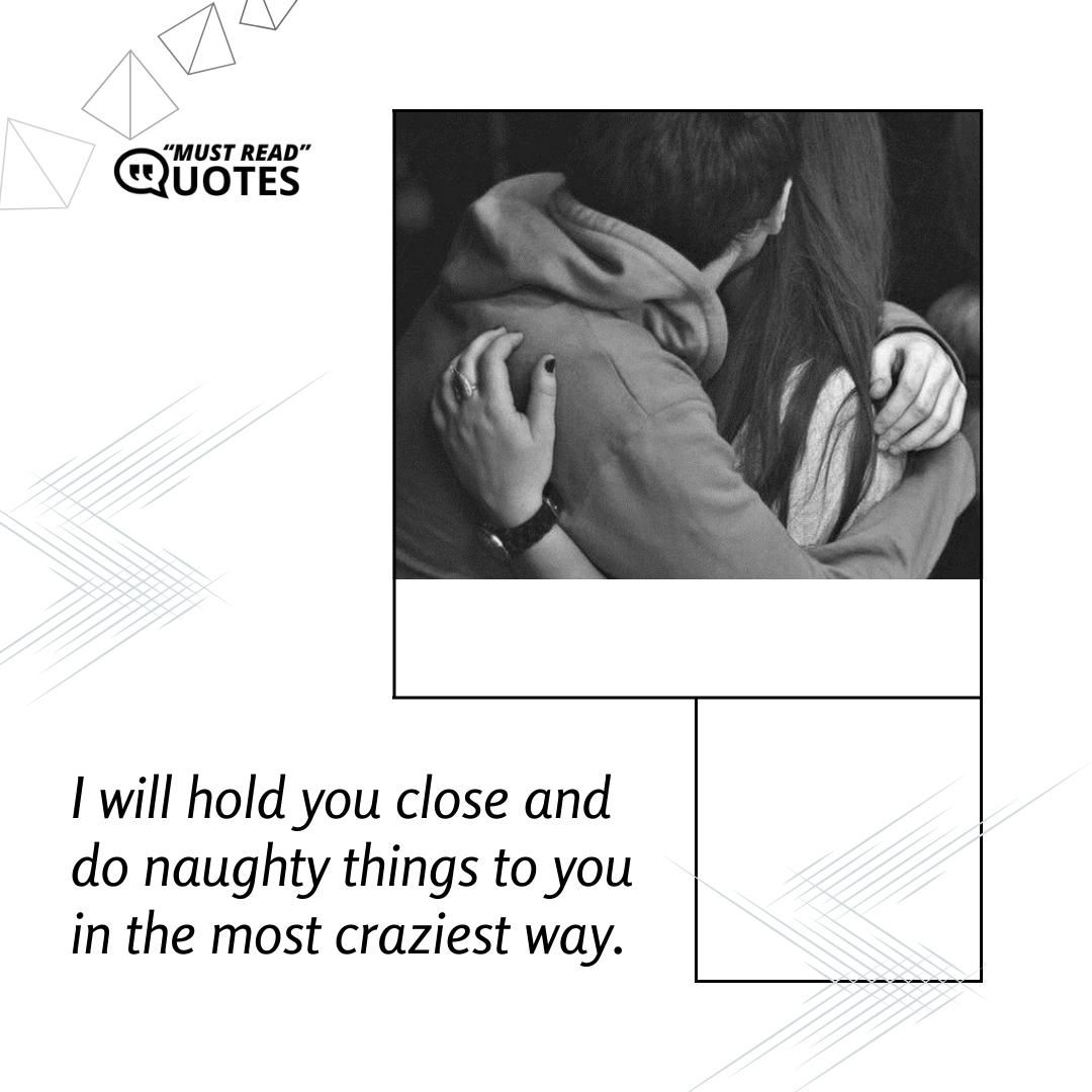 I will hold you close and do naughty things to you in the most craziest way.
