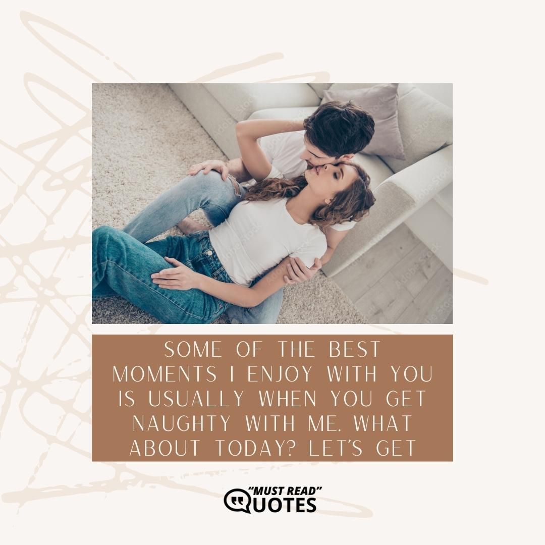 Some of the best moments I enjoy with you is usually when you get naughty with me. What about today? Let’s get naughty together!
