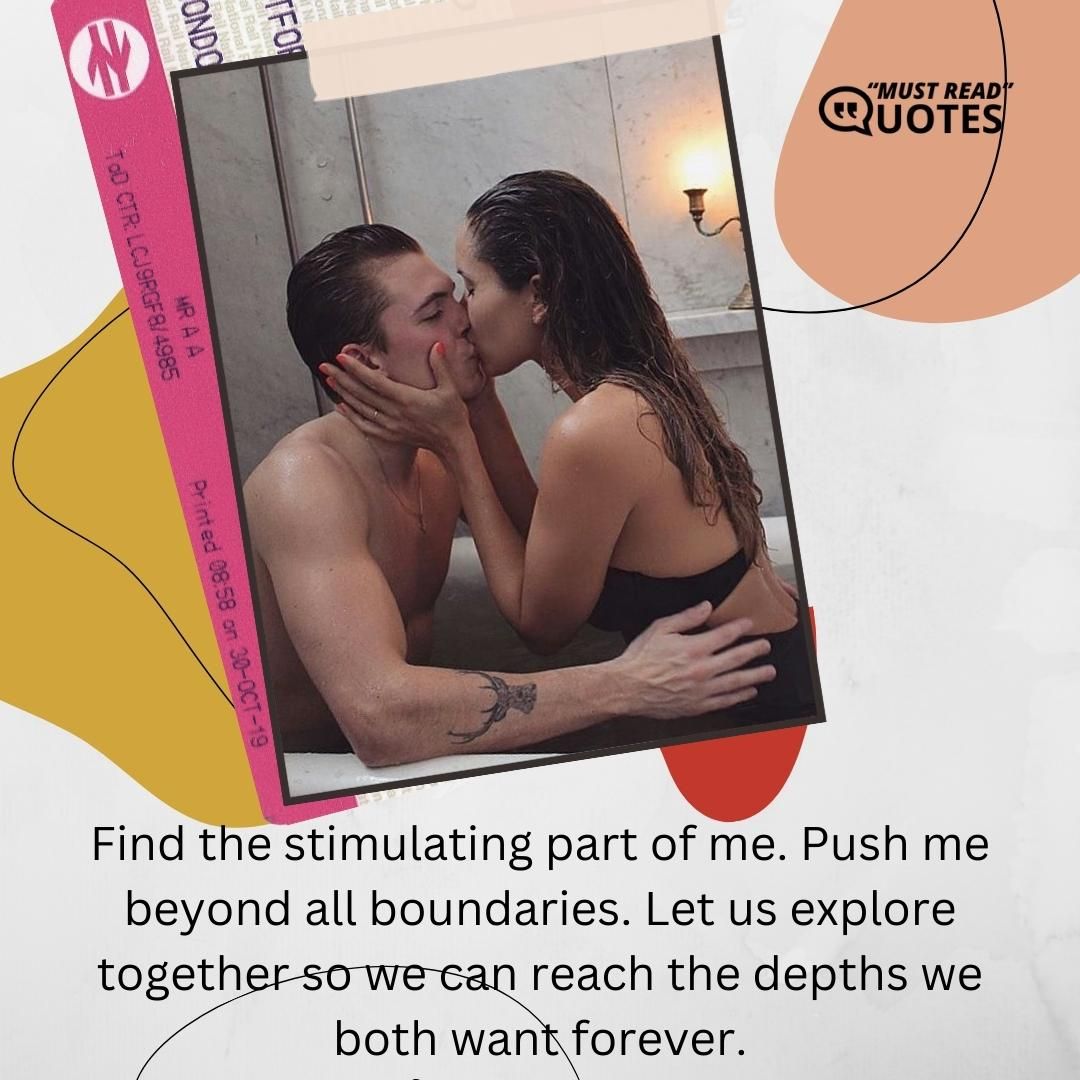 Find the stimulating part of me. Push me beyond all boundaries. Let us explore together so we can reach the depths we both want forever.