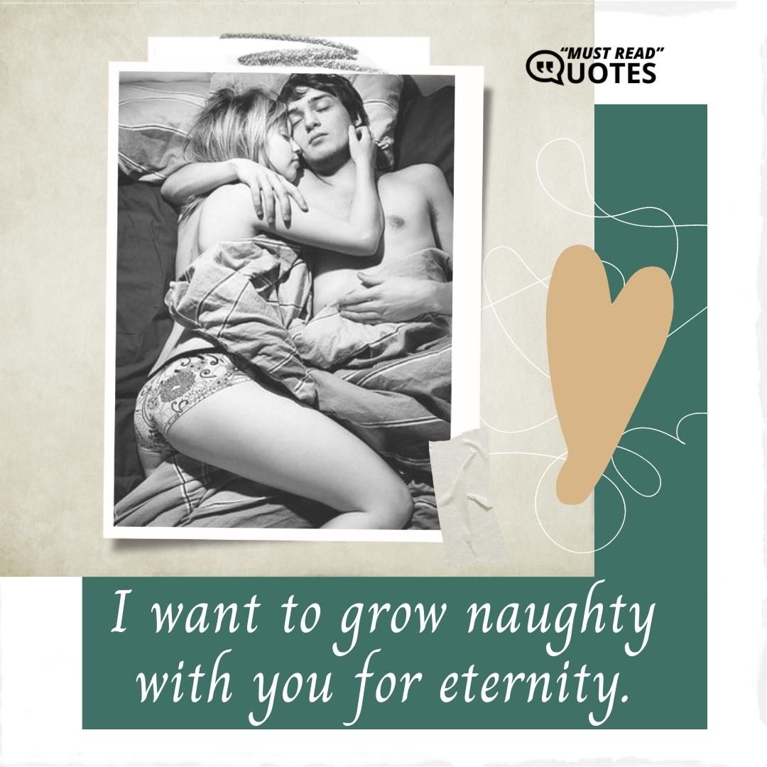 I want to grow naughty with you for eternity.