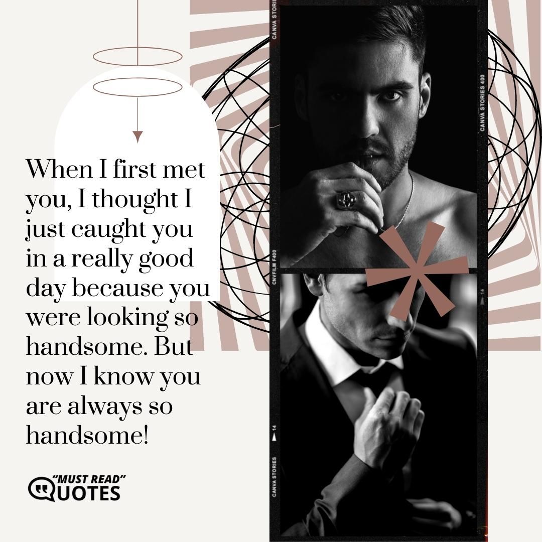 When I first met you, I thought I just caught you in a really good day because you were looking so handsome. But now I know you are always so handsome!