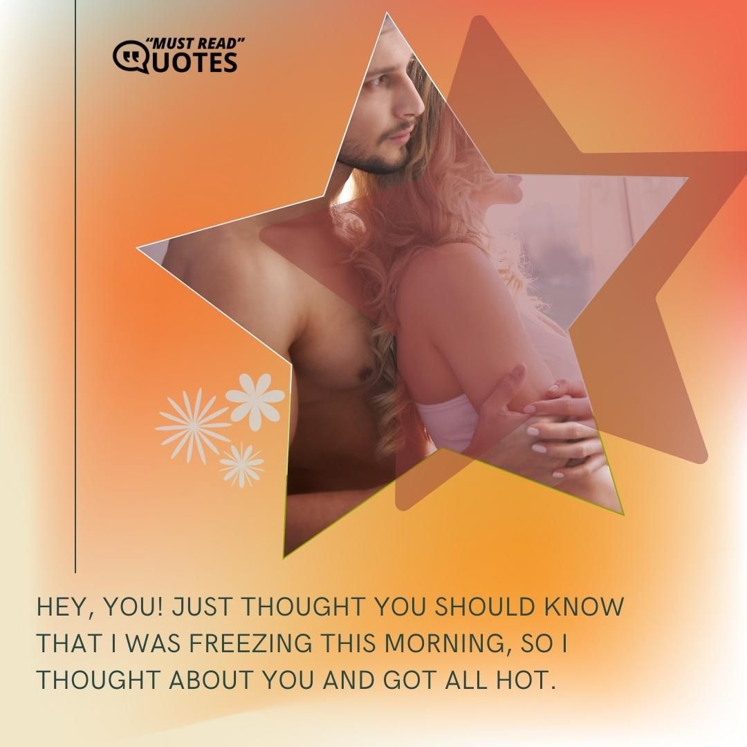 Hey, you! Just thought you should know that I was freezing this morning, so I thought about you and got all hot.