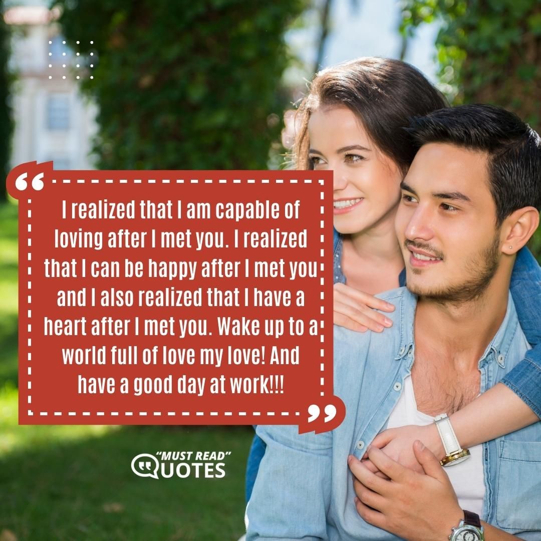 I realized that I am capable of loving after I met you. I realized that I can be happy after I met you and I also realized that I have a heart after I met you. Wake up to a world full of love my love! And have a good day at work!!!