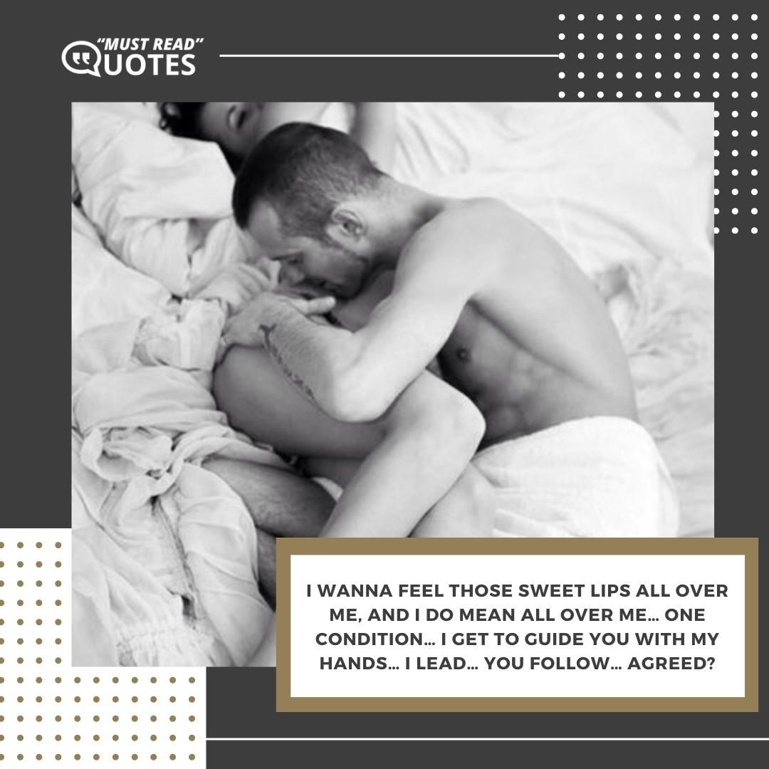 I wanna feel those sweet lips all over me, and I DO mean ALL over me… one condition… I get to guide you with my hands… I lead… you follow… agreed?