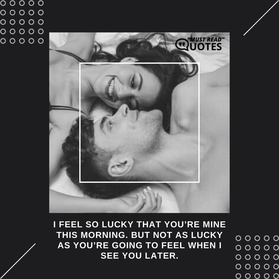 I feel so lucky that you’re mine this morning. But not as lucky as you’re going to feel when I see you later.