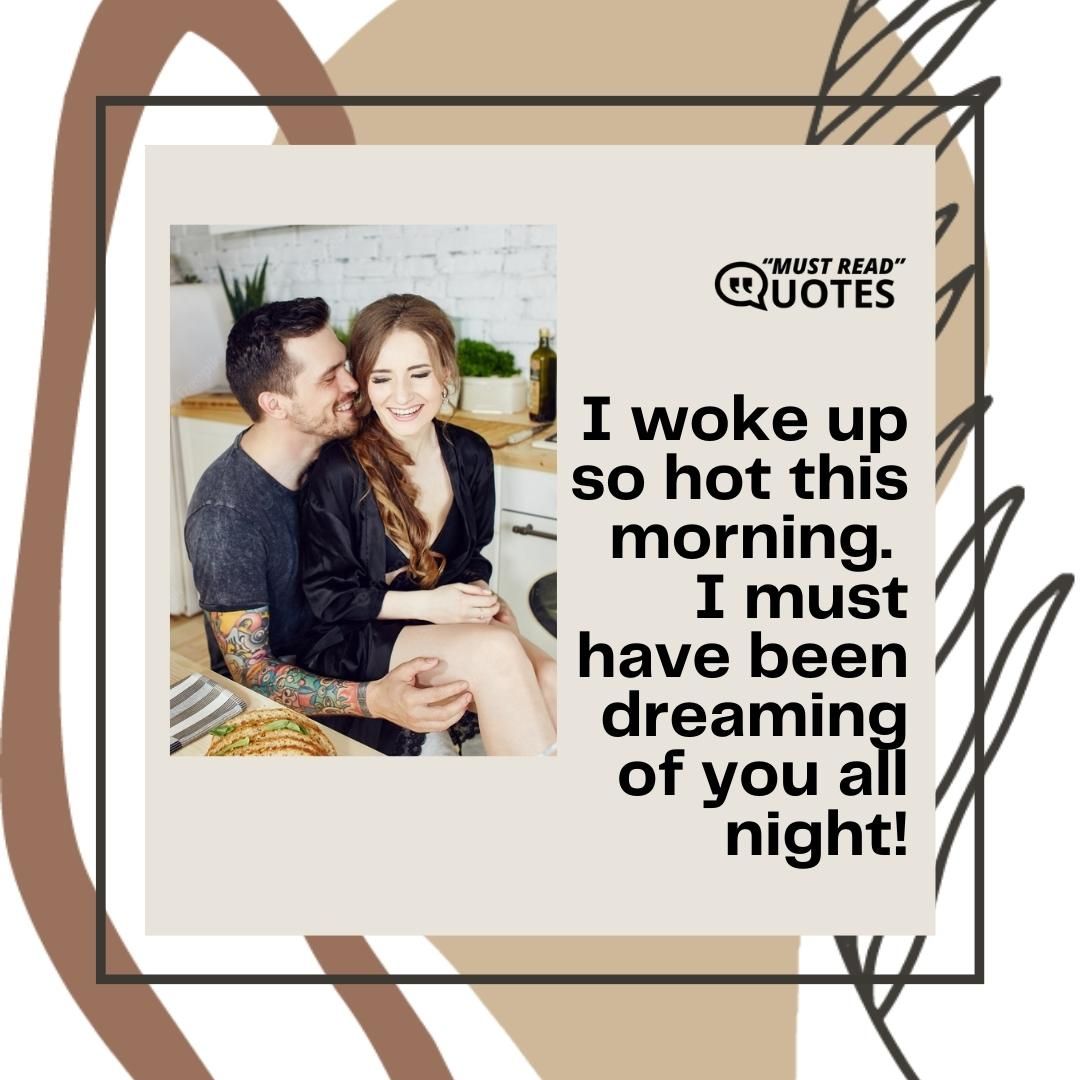 I woke up so hot this morning. I must have been dreaming of you all night!