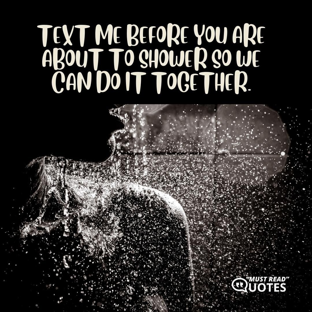 Text me before you are about to shower so we can do it together.