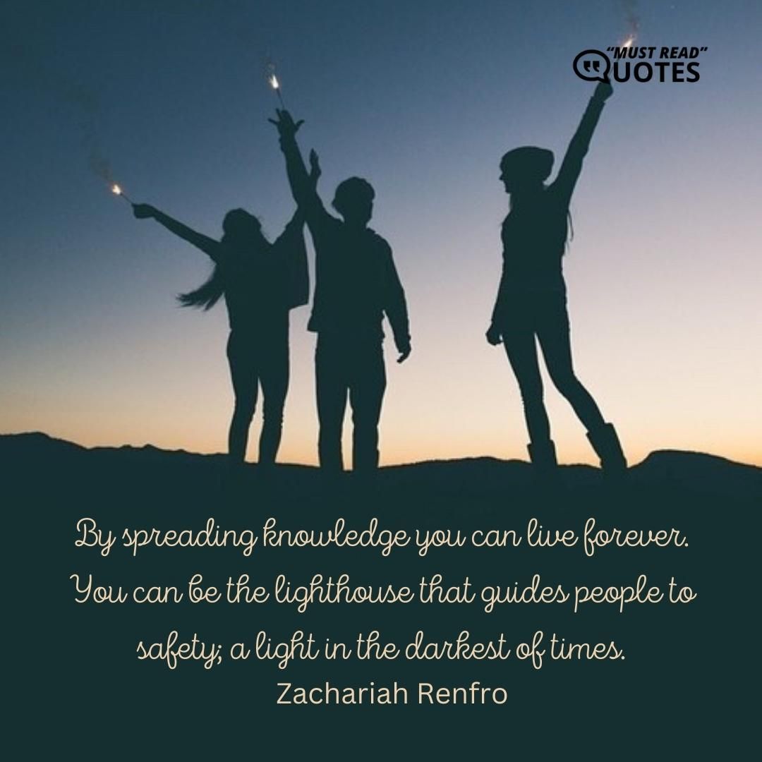 By spreading knowledge you can live forever. You can be the lighthouse that guides people to safety; a light in the darkest of times.