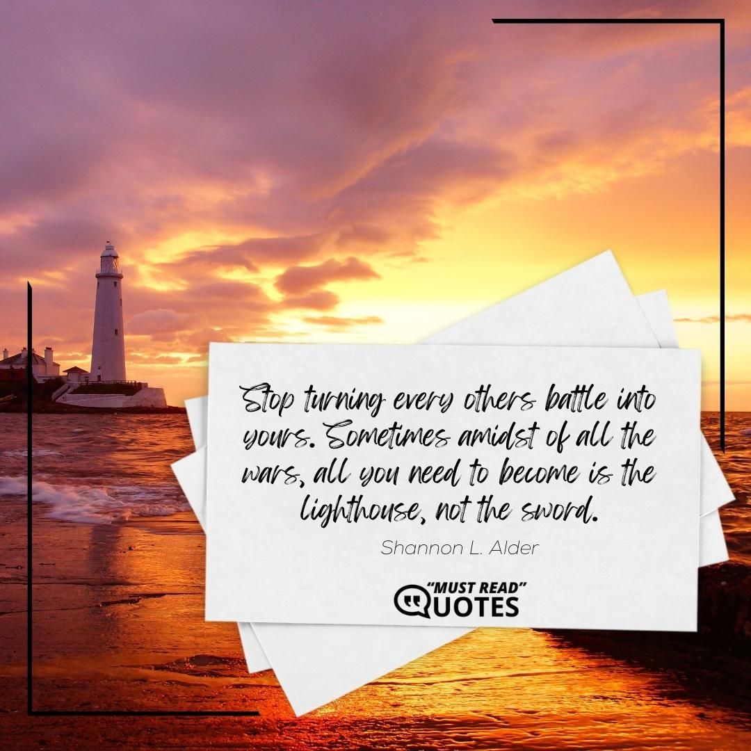 Stop turning every others battle into yours. Sometimes amidst of all the wars, all you need to become is the lighthouse, not the sword.