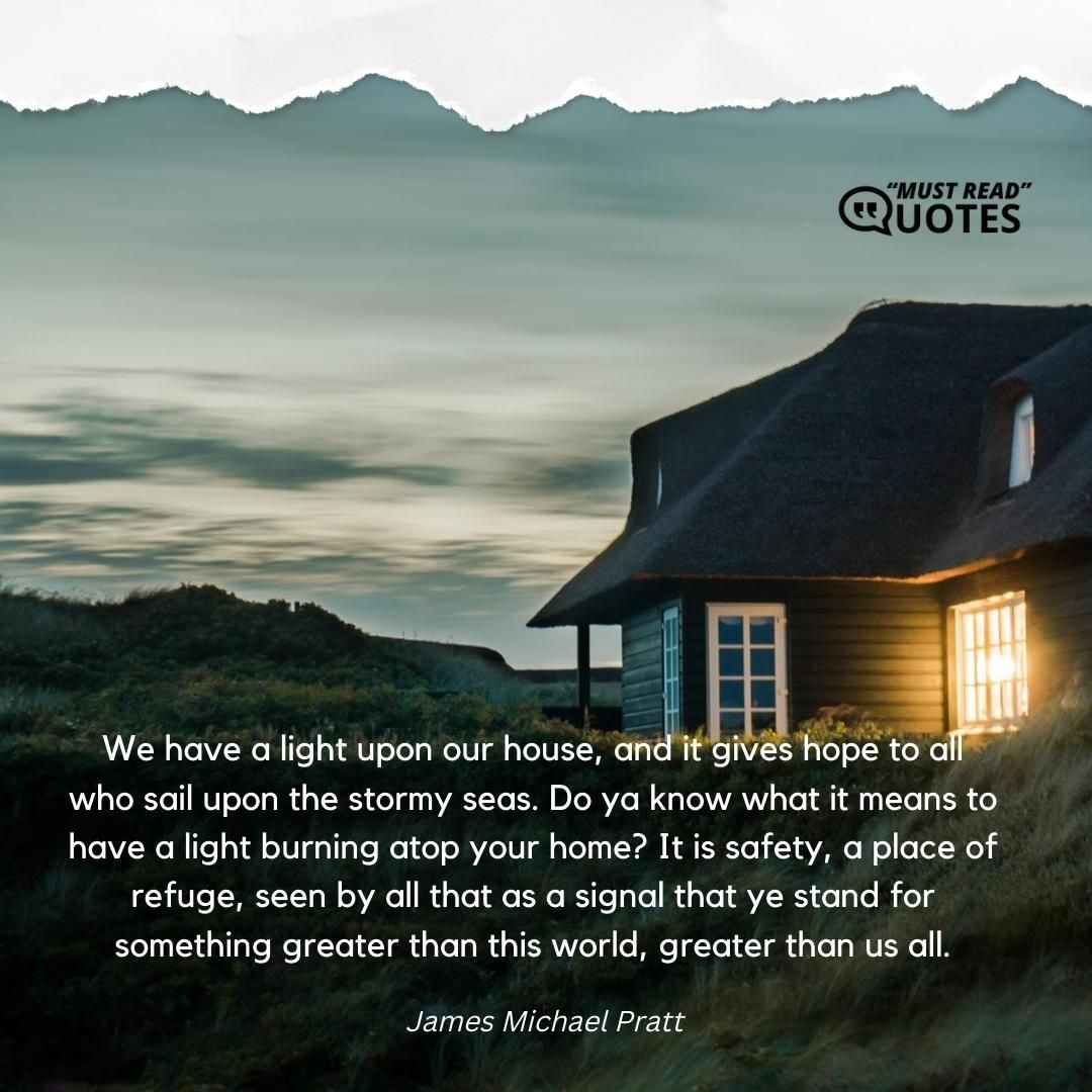 We have a light upon our house, and it gives hope to all who sail upon the stormy seas. Do ya know what it means to have a light burning atop your home? It is safety, a place of refuge, seen by all that as a signal that ye stand for something greater than this world, greater than us all.