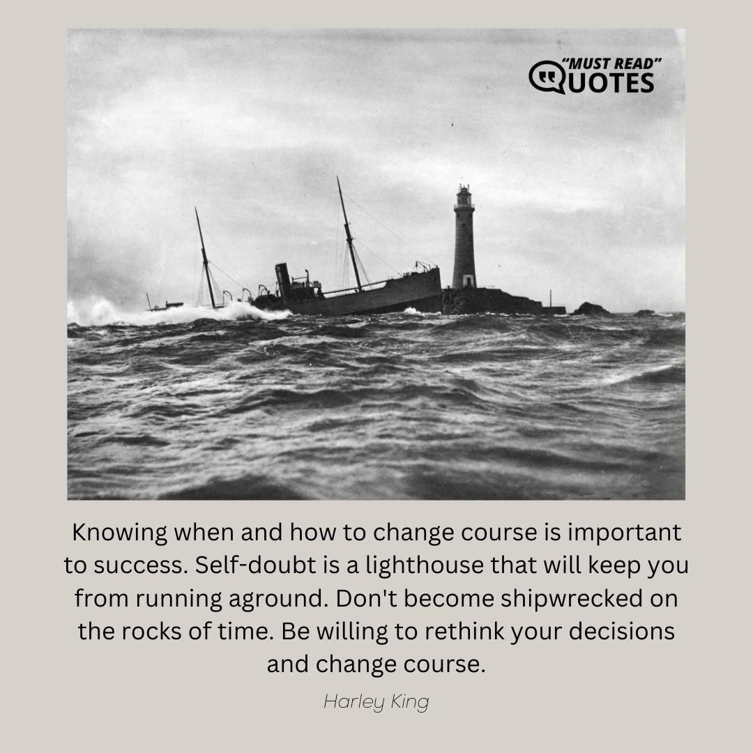Knowing when and how to change course is important to success. Self-doubt is a lighthouse that will keep you from running aground. Don't become shipwrecked on the rocks of time. Be willing to rethink your decisions and change course.