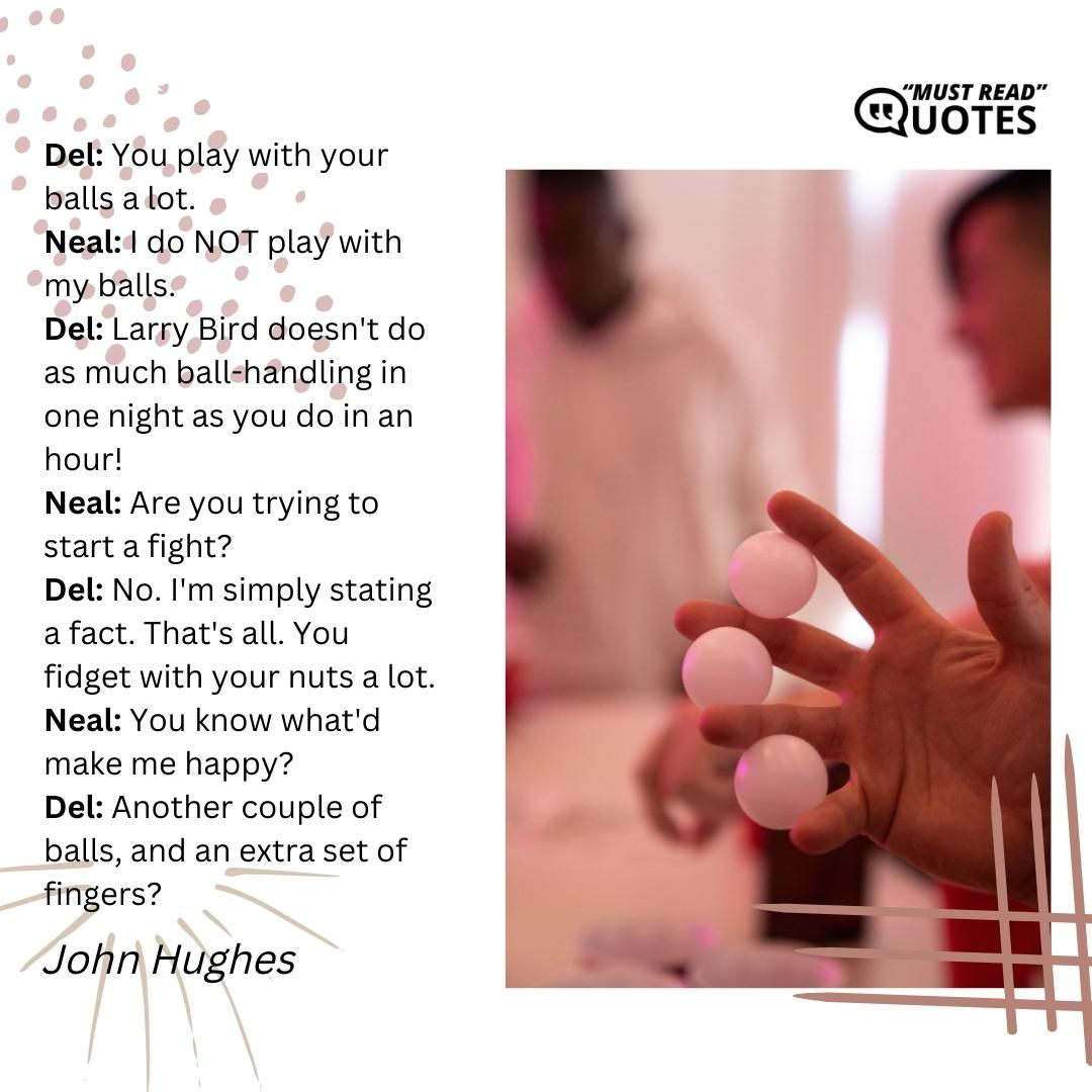 Del: You play with your balls a lot. Neal: I do NOT play with my balls. Del: Larry Bird doesn't do as much ball-handling in one night as you do in an hour! Neal: Are you trying to start a fight? Del: No. I'm simply stating a fact. That's all. You fidget with your nuts a lot. Neal: You know what'd make me happy? Del: Another couple of balls, and an extra set of fingers?