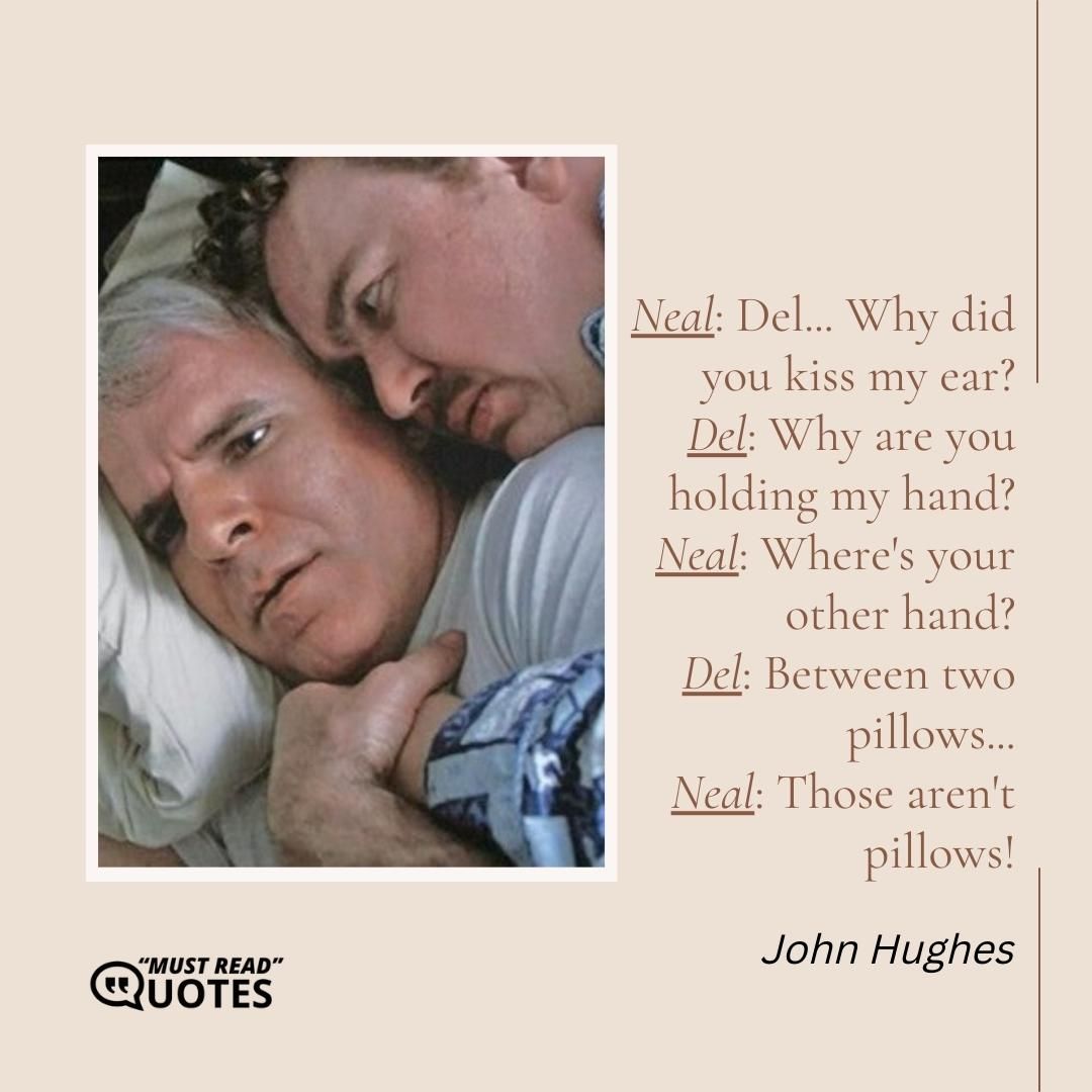 Neal: Del... Why did you kiss my ear? Del: Why are you holding my hand? Neal: Where's your other hand? Del: Between two pillows... Neal: Those aren't pillows!