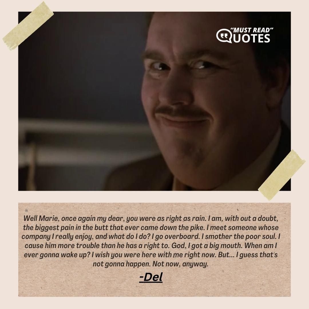 Well Marie, once again my dear, you were as right as rain. I am, with out a doubt, the biggest pain in the butt that ever came down the pike. I meet someone whose company I really enjoy, and what do I do? I go overboard. I smother the poor soul. I cause him more trouble than he has a right to. God, I got a big mouth. When am I ever gonna wake up? I wish you were here with me right now. But... I guess that's not gonna happen. Not now, anyway.