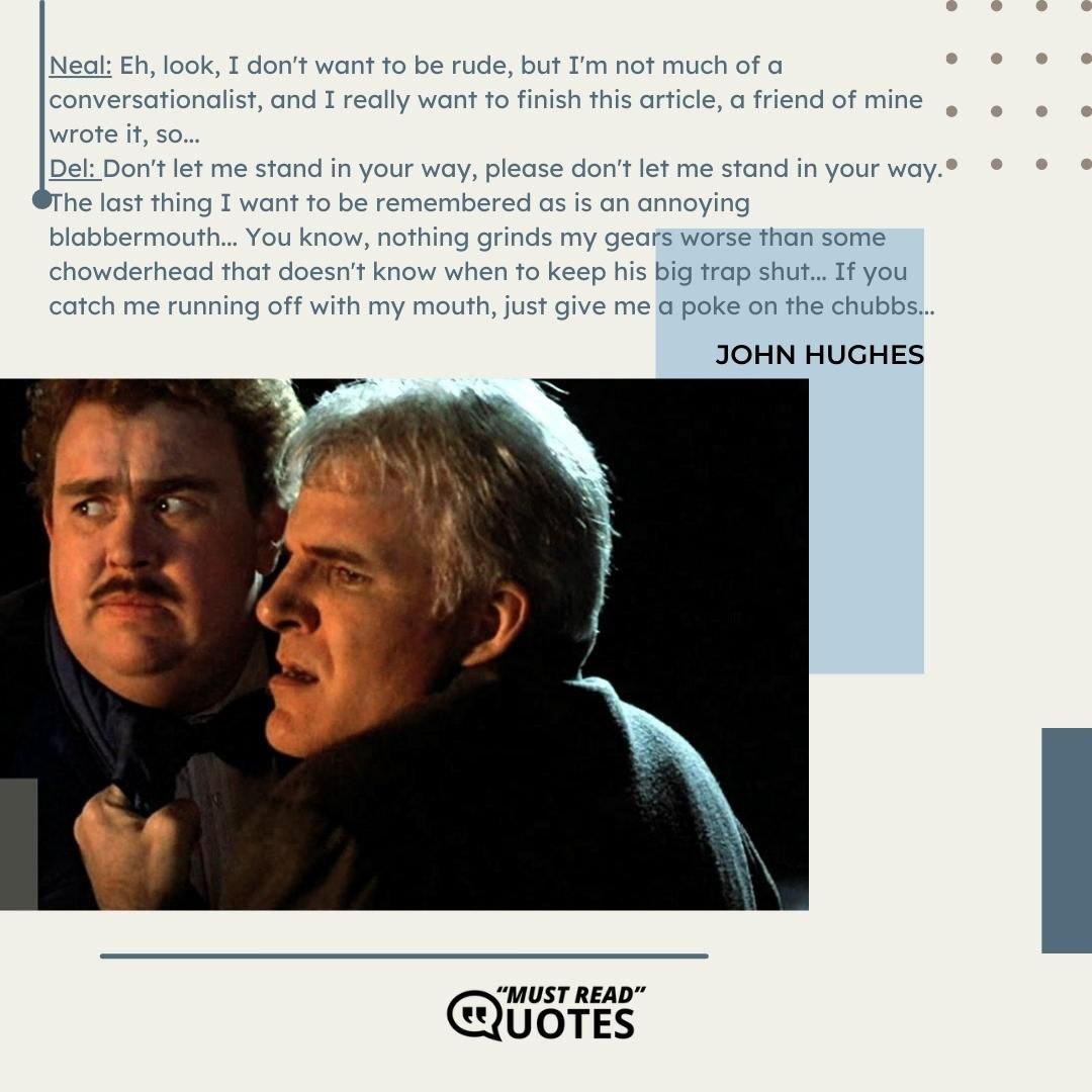 Neal: Eh, look, I don't want to be rude, but I'm not much of a conversationalist, and I really want to finish this article, a friend of mine wrote it, so... Del: Don't let me stand in your way, please don't let me stand in your way. The last thing I want to be remembered as is an annoying blabbermouth... You know, nothing grinds my gears worse than some chowderhead that doesn't know when to keep his big trap shut... If you catch me running off with my mouth, just give me a poke on the chubbs...