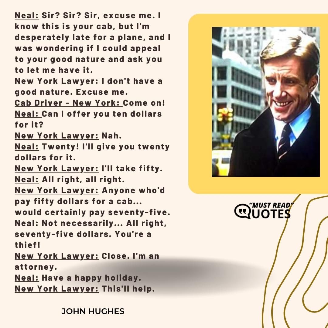 Neal: Sir? Sir? Sir, excuse me. I know this is your cab, but I'm desperately late for a plane, and I was wondering if I could appeal to your good nature and ask you to let me have it. New York Lawyer: I don't have a good nature. Excuse me. Cab Driver - New York: Come on! Neal: Can I offer you ten dollars for it? New York Lawyer: Nah. Neal: Twenty! I'll give you twenty dollars for it. New York Lawyer: I'll take fifty. Neal: All right, all right. New York Lawyer: Anyone who'd pay fifty dollars for a cab... would certainly pay seventy-five. Neal: Not necessarily... All right, seventy-five dollars. You're a thief! New York Lawyer: Close. I'm an attorney. Neal: Have a happy holiday. New York Lawyer: This'll help.