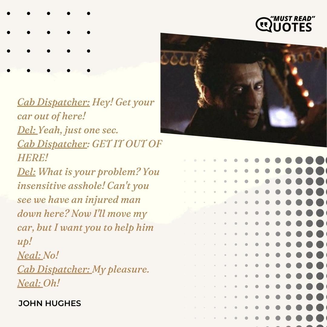 Cab Dispatcher: Hey! Get your car out of here! Del: Yeah, just one sec. Cab Dispatcher: GET IT OUT OF HERE! Del: What is your problem? You insensitive asshole! Can't you see we have an injured man down here? Now I'll move my car, but I want you to help him up! Neal: No! Cab Dispatcher: My pleasure. Neal: Oh!