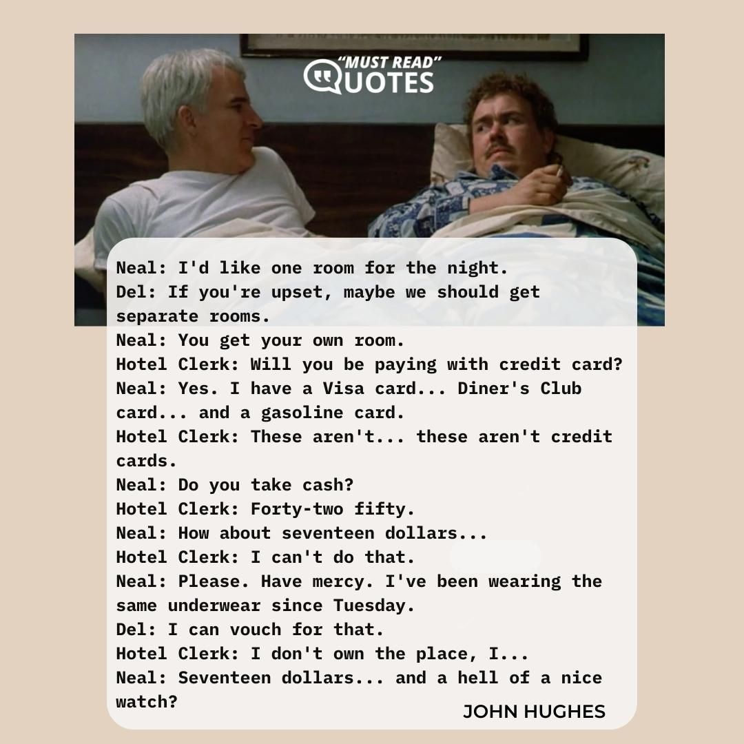 Neal: I'd like one room for the night. Del: If you're upset, maybe we should get separate rooms. Neal: You get your own room. Hotel Clerk: Will you be paying with credit card? Neal: Yes. I have a Visa card... Diner's Club card... and a gasoline card. Hotel Clerk: These aren't... these aren't credit cards. Neal: Do you take cash? Hotel Clerk: Forty-two fifty. Neal: How about seventeen dollars... Hotel Clerk: I can't do that. Neal: Please. Have mercy. I've been wearing the same underwear since Tuesday. Del: I can vouch for that. Hotel Clerk: I don't own the place, I... Neal: Seventeen dollars... and a hell of a nice watch?