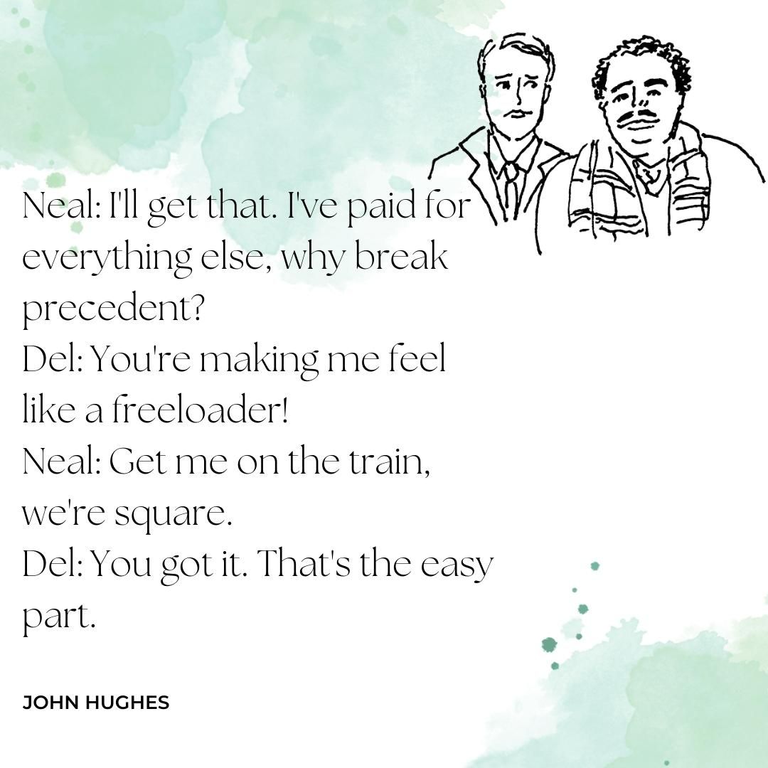 Neal: I'll get that. I've paid for everything else, why break precedent? Del: You're making me feel like a freeloader! Neal: Get me on the train, we're square. Del: You got it. That's the easy part.