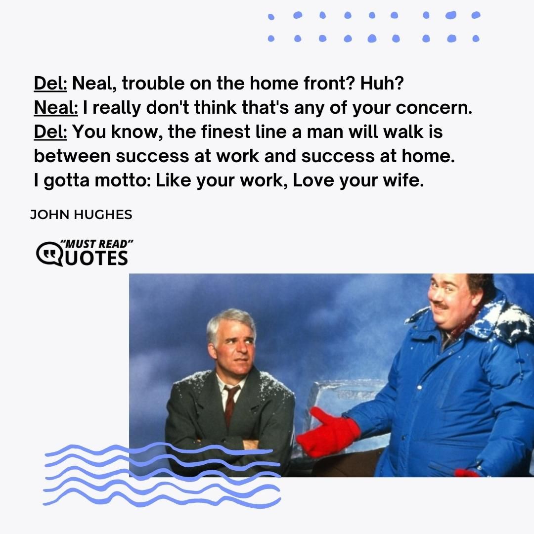 Del: Neal, trouble on the home front? Huh? Neal: I really don't think that's any of your concern. Del: You know, the finest line a man will walk is between success at work and success at home. I gotta motto: Like your work, Love your wife.