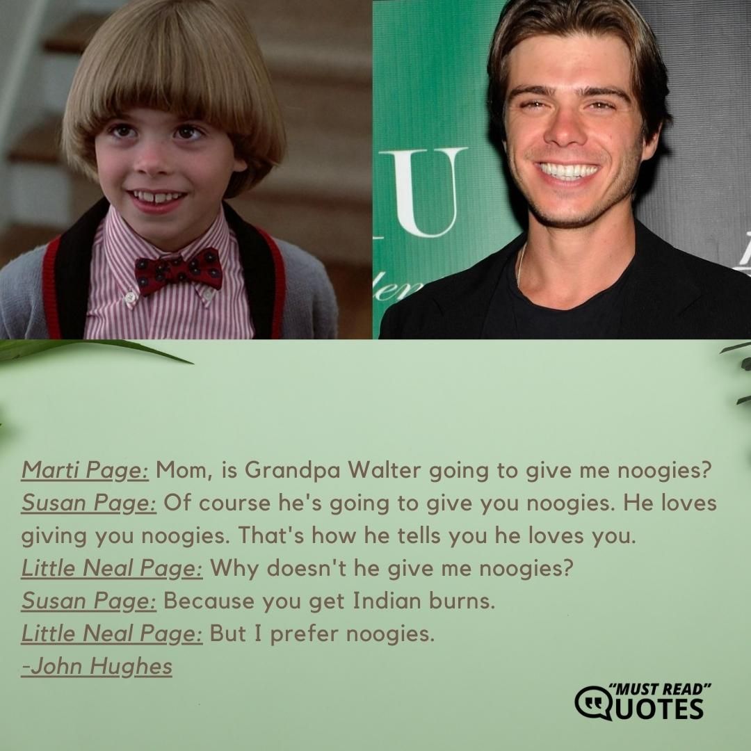 Marti Page: Mom, is Grandpa Walter going to give me noogies? Susan Page: Of course he's going to give you noogies. He loves giving you noogies. That's how he tells you he loves you. Little Neal Page: Why doesn't he give me noogies? Susan Page: Because you get Indian burns. Little Neal Page: But I prefer noogies.
