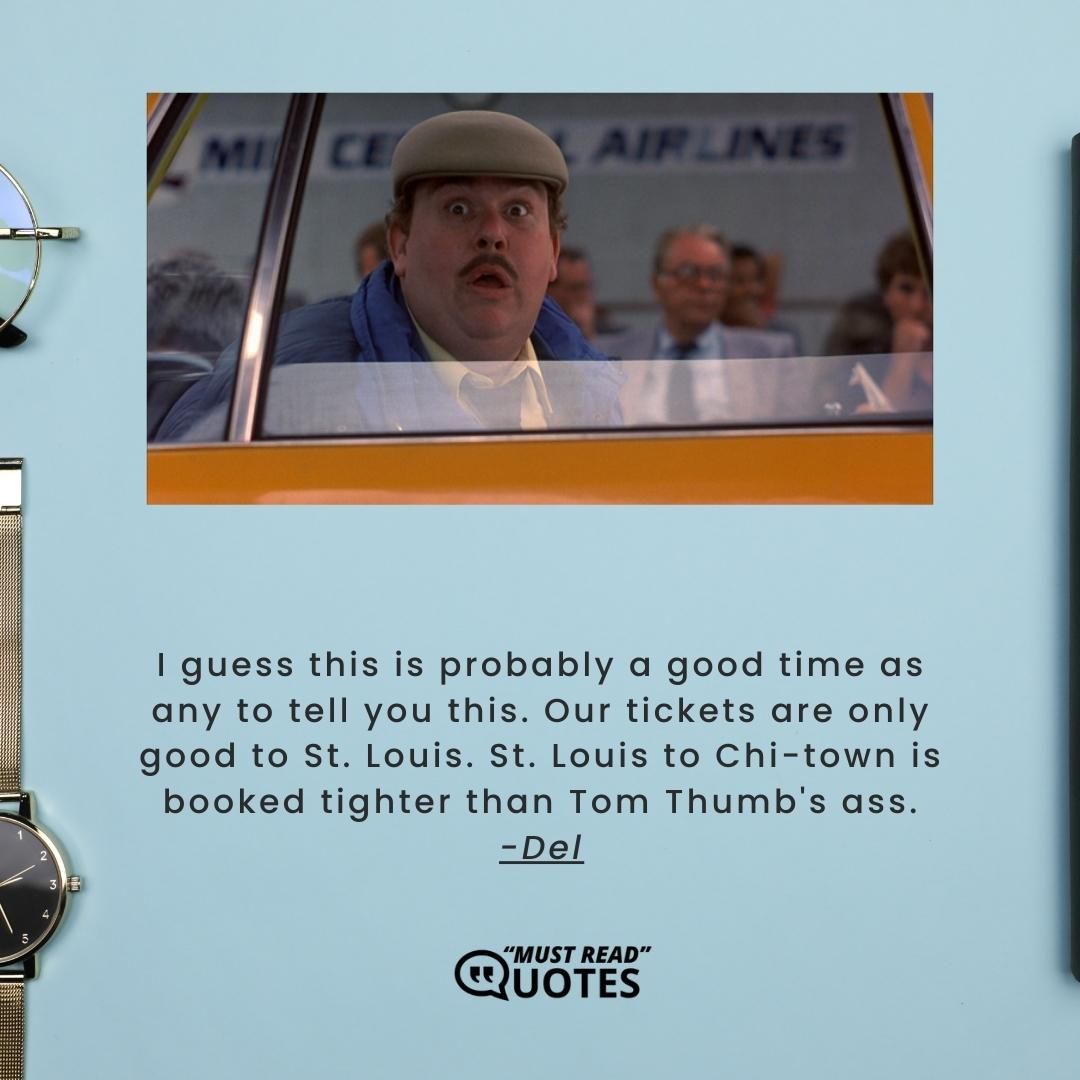 I guess this is probably a good time as any to tell you this. Our tickets are only good to St. Louis. St. Louis to Chi-town is booked tighter than Tom Thumb's ass.