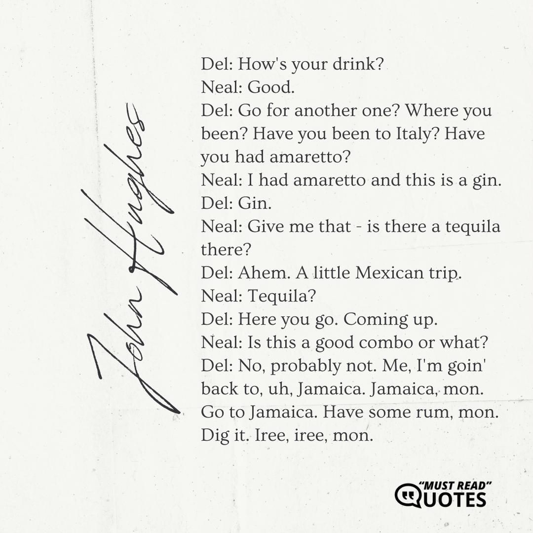 Del: How's your drink? Neal: Good. Del: Go for another one? Where you been? Have you been to Italy? Have you had amaretto? Neal: I had amaretto and this is a gin. Del: Gin. Neal: Give me that - is there a tequila there? Del: Ahem. A little Mexican trip. Neal: Tequila? Del: Here you go. Coming up. Neal: Is this a good combo or what? Del: No, probably not. Me, I'm goin' back to, uh, Jamaica. Jamaica, mon. Go to Jamaica. Have some rum, mon. Dig it. Iree, iree, mon.