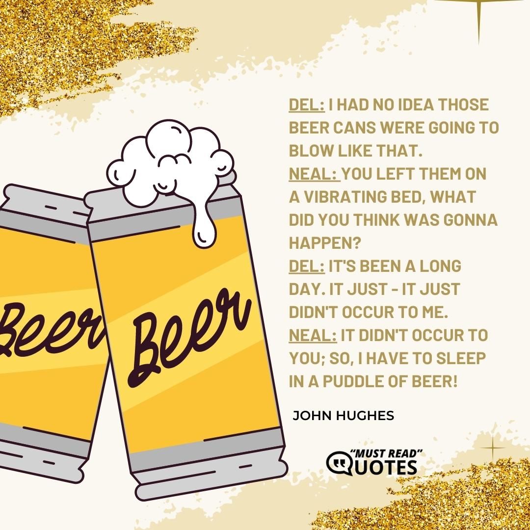 Del: I had no idea those beer cans were going to blow like that. Neal: You left them on a vibrating bed, what did you think was gonna happen? Del: It's been a long day. It just - it just didn't occur to me. Neal: It didn't occur to you; so, I have to sleep in a puddle of beer!