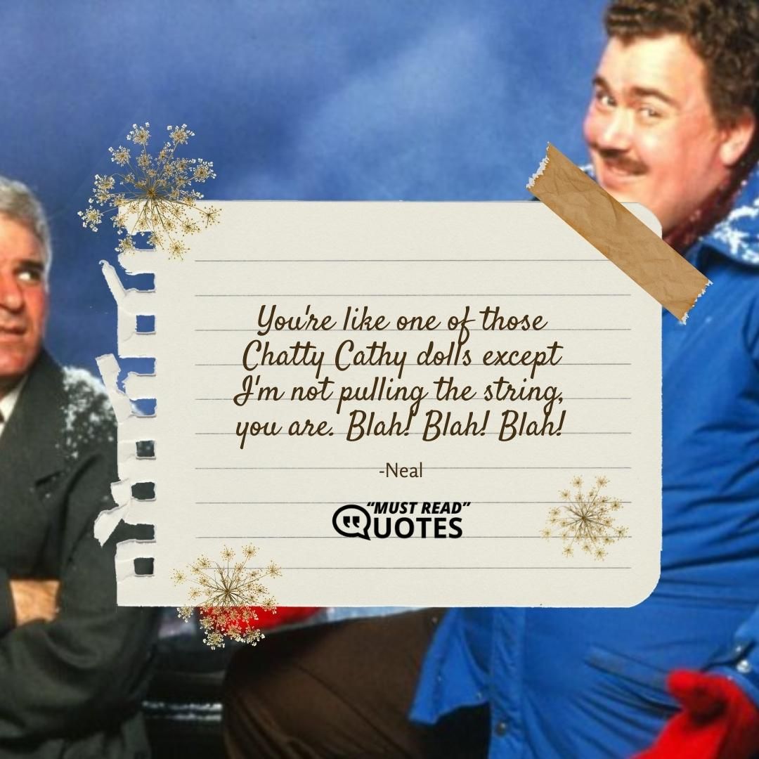 You're like one of those Chatty Cathy dolls except I'm not pulling the string, you are. Blah! Blah! Blah!