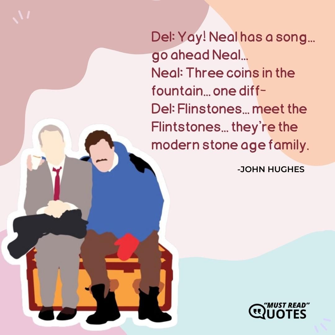 Del: Yay! Neal has a song... go ahead Neal... Neal: Three coins in the fountain... one diff- Del: Flinstones... meet the Flintstones... they're the modern stone age family.